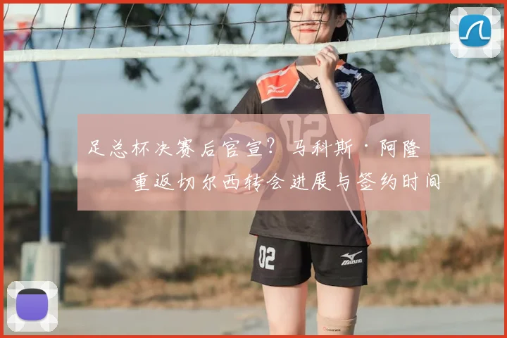 足总杯决赛后官宣?马科斯·阿隆索重返切尔西转会进展与签约时间分析