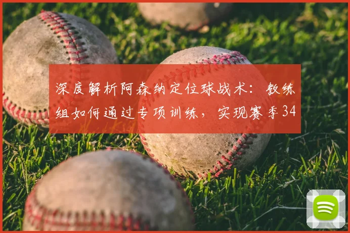深度解析阿森纳定位球战术：教练组如何通过专项训练，实现赛季34粒进球并赢得高额奖金