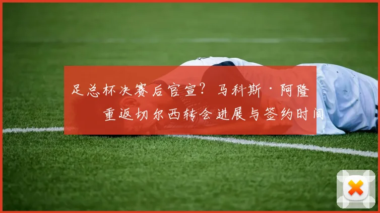 足总杯决赛后官宣？马科斯·阿隆索重返切尔西转会进展与签约时间分析