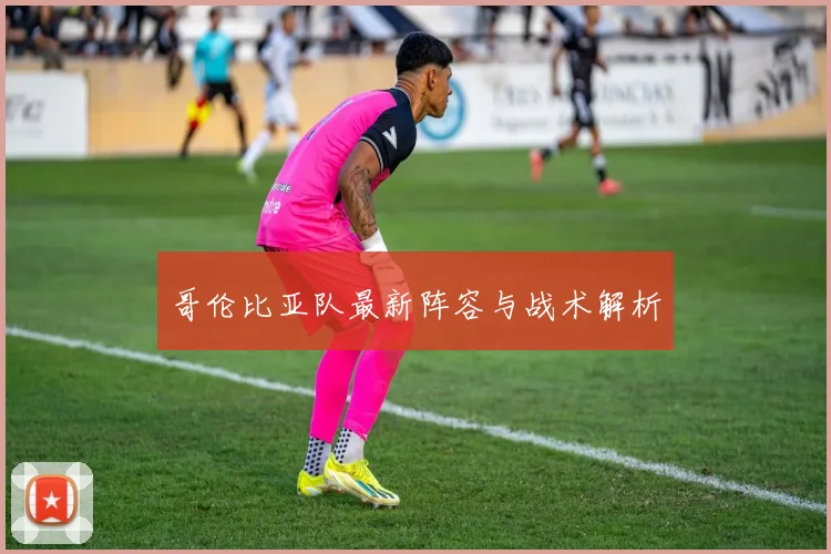 哥伦比亚队最新阵容与战术解析