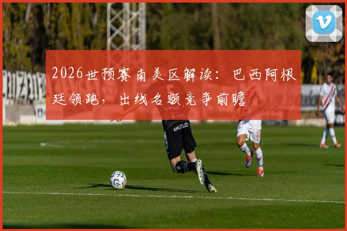 2026世预赛南美区解读:巴西阿根廷领跑,出线名额竞争前瞻
